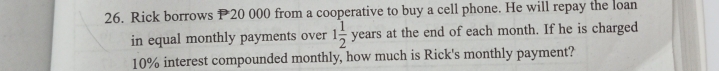 Rick borrows P20 000 from a cooperative to buy a cell phone. He will repay the loan 
in equal monthly payments over 1 1/2 years at the end of each month. If he is charged
10% interest compounded monthly, how much is Rick's monthly payment?