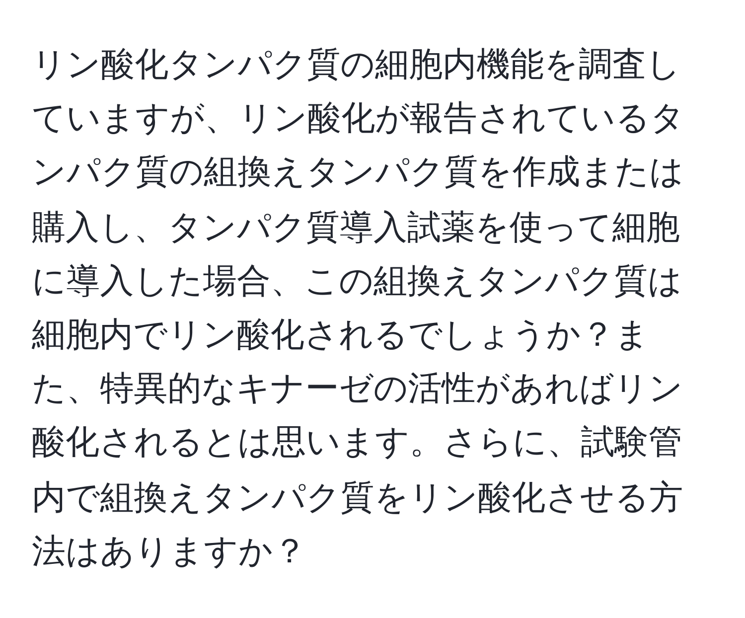 リン酸化タンパク質の細胞内機能を調査していますが、リン酸化が報告されているタンパク質の組換えタンパク質を作成または購入し、タンパク質導入試薬を使って細胞に導入した場合、この組換えタンパク質は細胞内でリン酸化されるでしょうか？また、特異的なキナーゼの活性があればリン酸化されるとは思います。さらに、試験管内で組換えタンパク質をリン酸化させる方法はありますか？