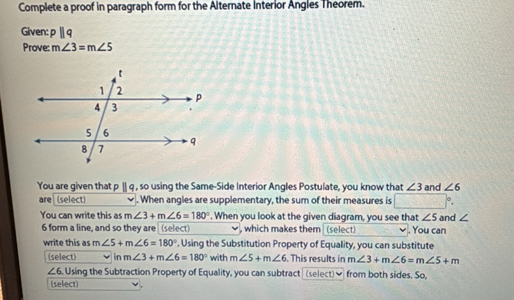 Complete a proof in paragraph form for the Alternate Interior Angles Theorem. 
Given: pparallel q
Prove: m∠ 3=m∠ 5
You are given that pparallel q , so using the Same-Side Interior Angles Postulate, you know that ∠ 3 and ∠ 6
are (select) . When angles are supplementary, the sum of their measures is 
You can write this as m∠ 3+m∠ 6=180°. When you look at the given diagram, you see that ∠ 5 and ∠
6 form a line, and so they are (select) , which makes them (select) . You can 
write this as n ∠ 5+m∠ 6=180°. Using the Substitution Property of Equality, you can substitute 
(select) n m∠ 3+m∠ 6=180° with m∠ 5+m∠ 6. This results in m∠ 3+m∠ 6=m∠ 5+m
∠ 6. Using the Subtraction Property of Equality, you can subtract (select)] from both sides. So, 
(select)