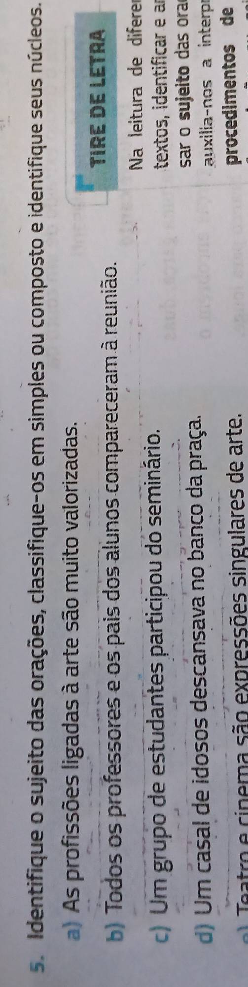 Identifique o sujeito das orações, classifique-os em simples ou composto e identifique seus núcleos.
a) As profissões ligadas à arte são muito valorizadas.
TIRE DE LETRA
b) Todos os professores e os pais dos alunos compareceram à reunião.
Na leitura de diferer
c) Um grupo de estudantes participou do seminário.
textos, identificar e a
sar o sujeito das ora
d) Um casal de idosos descansava no banco da praça.
auxilia-nos a interp
e atro e cinema são expressões singulares de arte.
procedimentos de