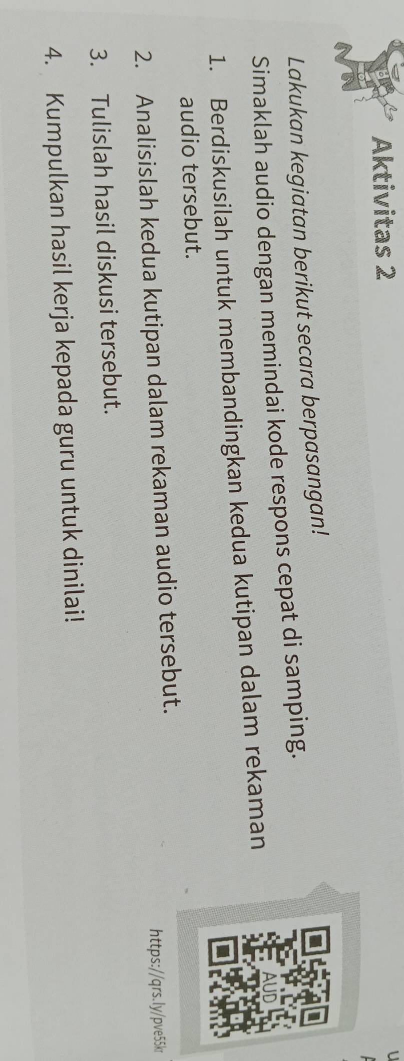 Aktivitas 2 
Lakukan kegiatan berikut secara berpasangan! 
Simaklah audio dengan memindai kode respons cepat di samping. 
1. Berdiskusilah untuk membandingkan kedua kutipan dalam rekaman 
audio tersebut. 
2. Analisislah kedua kutipan dalam rekaman audio tersebut. 
https://qrs.ly/pve55kr 
3. Tulislah hasil diskusi tersebut. 
4. Kumpulkan hasil kerja kepada guru untuk dinilai!