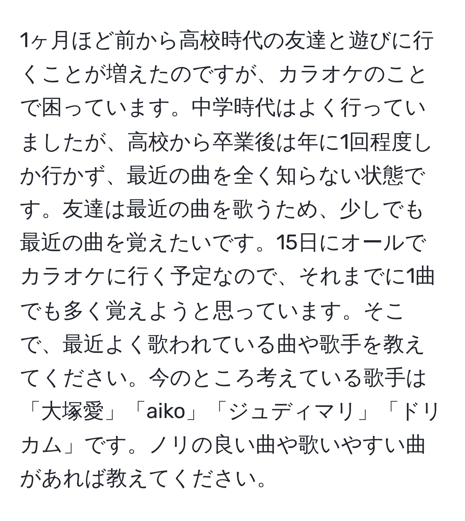 1ヶ月ほど前から高校時代の友達と遊びに行くことが増えたのですが、カラオケのことで困っています。中学時代はよく行っていましたが、高校から卒業後は年に1回程度しか行かず、最近の曲を全く知らない状態です。友達は最近の曲を歌うため、少しでも最近の曲を覚えたいです。15日にオールでカラオケに行く予定なので、それまでに1曲でも多く覚えようと思っています。そこで、最近よく歌われている曲や歌手を教えてください。今のところ考えている歌手は「大塚愛」「aiko」「ジュディマリ」「ドリカム」です。ノリの良い曲や歌いやすい曲があれば教えてください。