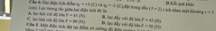 19 D.Kết quả khác
Câu 4: Hai điện tích điểm q_1=+3 (C) và q_2=-3 (C),đặt trong dầu (delta =2) C * ách nhau một khoảng r=3
(cm). Lực tương tác giữa hai điện tích đó là:
A. lực hút với độ 1dot On F=45(N). B. lực đầy với độ lớn F=45(N).
C. lực hút với độ lonF=90(N). D. lực đầy với độ lớn
Câu 5. Một điện tích đặt tại điểm có cường độ điện trườ F=90(N). 
bằng 10^(-4)