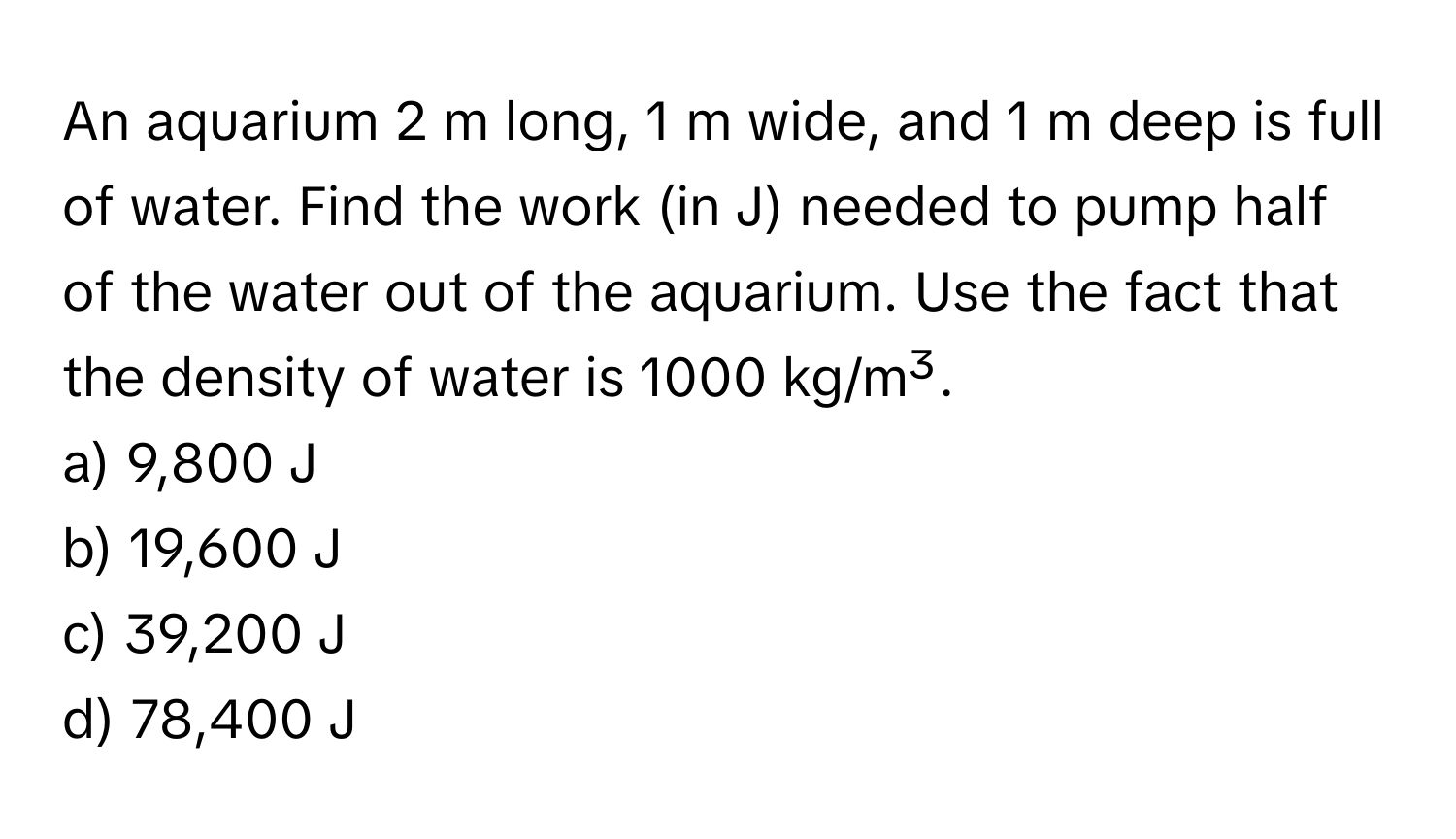 An aquarium 2 m long, 1 m wide, and 1 m deep is full of water. Find the work (in J) needed to pump half of the water out of the aquarium. Use the fact that the density of water is 1000 kg/m³. 
a) 9,800 J
b) 19,600 J
c) 39,200 J
d) 78,400 J