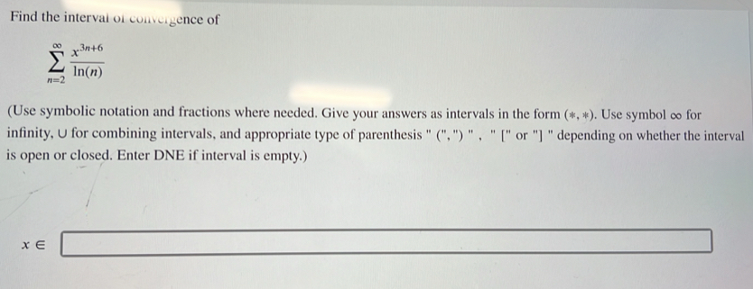 Find the interval of convergence of
sumlimits _(n=2)^(∈fty) (x^(3n+6))/ln (n) 
(Use symbolic notation and fractions where needed. Give your answers as intervals in the form (*,*). Use symbol ∞ for 
infinity, U for combining intervals, and appropriate type of parenthesis " (", ") " , " [" or "] " depending on whether the interval 
is open or closed. Enter DNE if interval is empty.) 
(□)°
x∈ □
□