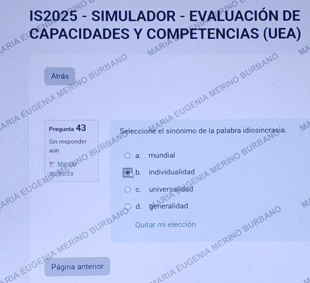 IS2025 - SIMULADOR - EVALUACIÓN DE
ARIA EI CAPACIDADES Y COMPÊTENCIAS (UEA)
VA
MA
Atrás
IA EUGENIA MERINO BURBAN
RIA EUGENIA MERINO BURBAN
Pregunta 43 Seleccione el sinónimo de la palabra idiosincrasia. MA
Sin responder
aún
MOINO BURBAI
a. mundial
ENIA MERINO BURBA
RIA EUGENI
b. individualidad
c. universalidad
d. generalidad M
Quitar mi elección
RIA EUGENIA MERINO BURBAN
IA EUGENIA MERINO BURBAN
Página anterior