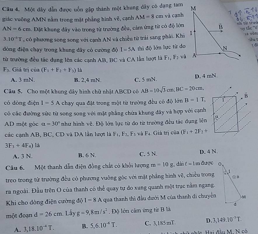 Một dây dẫn được uốn gập thành một khung dây có dạng tam
giác vuông AMN nằm trong mặt phẳng hình vẽ, cạnh AM=8cm và cạnh
AN=6cm. Đặt khung dây vào trong từ trường đều, cảm ứng từ có độ lớn
nh từ trườ
la vòn
3.10^(-3)T , có phương song song với cạnh AN và chiều từ trái sang phải. Khity tắc 'V
iêut
dòng điện chạy trong khung dây có cường độ I=5A thì độ lớn lực từ doI di
từ trường đều tác dụng lên các cạnh AB, BC và CA lần lượt là F_1,F_2 và
F_3.  Giá trị cia(F_1+F_2+F_3) là
D. 4 mN.
A. 3 mN. B. 2,4 mN. C. 5 mN.
Câu 5. Cho một khung dây hình chữ nhật ABCD có AB=10sqrt(3)cm; BC=20cm,
có dòng điện I=5A chạy qua đặt trong một từ trường đều có độ lớn B=1T,
có các đường sức từ song song với mặt phẳng chứa khung dây và hợp với cạnh
AD một góc alpha =30° như hình vẽ. Độ lớn lực từ do từ trường đều tác dụng lên
các cạnh AB, BC, CD và DA lần lượt là F_1,F_2,F_3 và F_4. Giá trị của (F_1+2F_2+
3F_3+4F_4) là
A. 3 N. B. 6 N. C. 5 N. D. 4 N.
Câu 6.  Một thanh dẫn điện đồng chất có khối lượng m=10g , dài ell =1m được 
treo trong từ trường đều có phương vuông góc với mặt phẳng hình vẽ, chiều trong
ra ngoài. Đầu trên O của thanh có thể quay tự do xung quanh một trục nằm ngang.
Khi cho dòng điện cường độ I=8A qua thanh thì đầu dưới M của thanh di chuyền
một đoạn d=26cm. Lấy g=9,8m/s^2. Độ lớn cảm ứng từ B là
A. 3,18.10^(-4)T. B. 5,6.10^(-6)T. C. 3,185 mT. D. 3,149.10^(-3)T.
nhữ   nhật Hai đầu M. N có