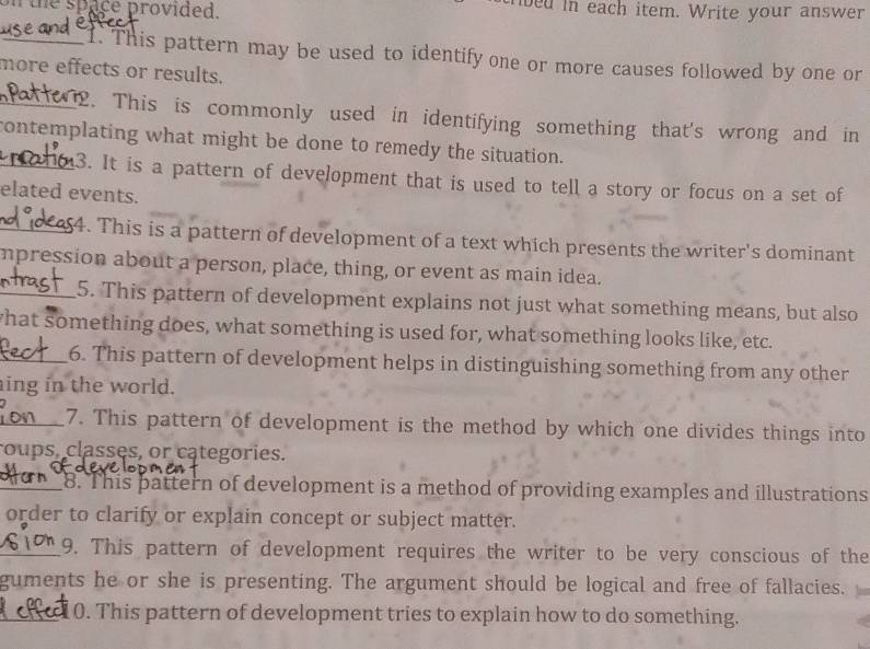 on the space provided. bed in each item. Write your answer 
_1. This pattern may be used to identify one or more causes followed by one or 
more effects or results. 
_2. This is commonly used in identifying something that's wrong and in 
_contemplating what might be done to remedy the situation. 
3. It is a pattern of development that is used to tell a story or focus on a set of 
elated events. 
_4. This is a pattern of development of a text which presents the writer's dominant 
mpression about a person, place, thing, or event as main idea. 
_5. This pattern of development explains not just what something means, but also 
hat something does, what something is used for, what something looks like, etc. 
_6. This pattern of development helps in distinguishing something from any other 
ing in the world. 
_7. This pattern of development is the method by which one divides things into 
roups, classes, or categories. 
_8. This pattern of development is a method of providing examples and illustrations 
order to clarify or explain concept or subject matter. 
_9. This pattern of development requires the writer to be very conscious of the 
guments he or she is presenting. The argument should be logical and free of fallacies. 
_0. This pattern of development tries to explain how to do something.