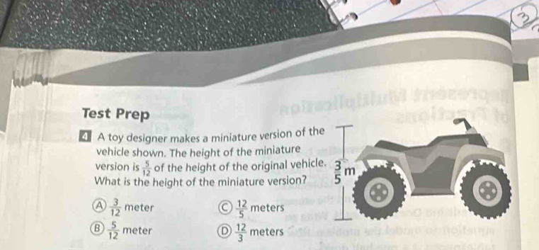 Test Prep
4 A toy designer makes a miniature version of th
vehicle shown. The height of the miniature
version is  5/12  of the height of the original vehicl
What is the height of the miniature version?
a  3/12  meter a  12/5  meters
B  5/12  meter D  12/3  meters