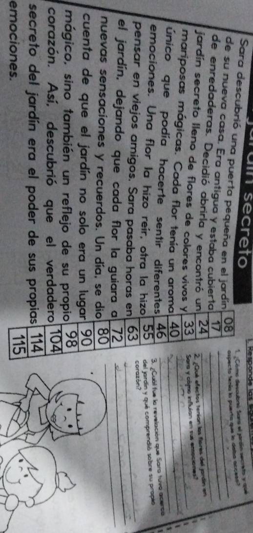 rain secreto . Responde las sguie 
1. ¿Cómo descubró Sara el jardín secreto y qué 
Sara descubrió una puerta pequeña en el jardín 08 ospecto tenía la puerta que lo daba access? 
de su nueva casa. Era antígua y estaba cubierta 17 __ 
de enredaderas. Decidió abrirla y encontró un 24 _ 
2. ¿Qué efectos teníon los flores del jardín en 
jardín secreto Ileno de flores de colores vivos y 33 Sara y cámo influlan en sus emociones? 
mariposas mágicas. Cada flor tenía un aroma 40 __ 
único que podía hacerte sentir diferentes 46 _ 
emociones. Una flor la hizo reir, otra la hizo 55 3. ¿Cuál fue la revelación que Saro tuva acerca 
del jardín y qué comprendió sobre su prapió 
pensar en viejos amigos. Sara pasaba horas en 63 corazón? 
el jardín, dejando que cada flor la guiara a 72 __ 
nuevas sensaciones y recuerdos. Un día, se dio 80
cuenta de que el jardín no solo era un lugar 90
mágico, sino también un reflejo de su propio 98
corazón. Así, descubrió que el verdadero 104
secreto del jardín era el poder de sus propias 114
emociones. 115