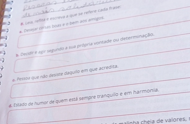 Leia, reflita e escreva a que se refere cada frase: 
. Desejar colsas boas e o bem aos amigos. 
b. Decidir e agir segundo a sua própria vontade ou determinação. 
e. Pessoa que não desiste daquilo em que acredita. 
a. Estado de humor de quem está sempre tranquilo e em harmonia. 
m alinh a cheia de valores,