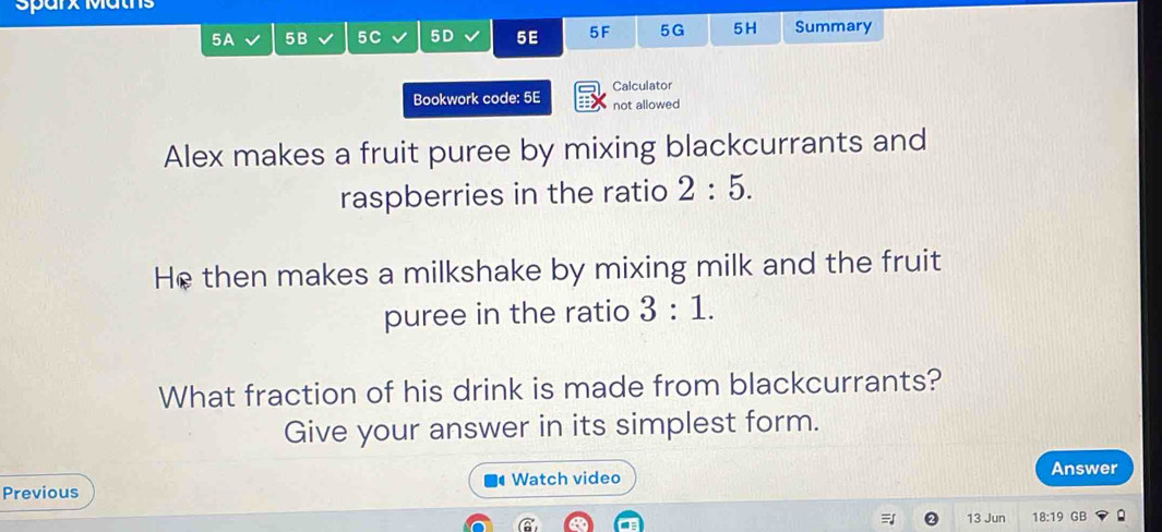 Sparx Matns 
5A 5B 5C 5D 5E 5F 5G 5H Summary 
Calculator 
Bookwork code: 5E not allowed 
Alex makes a fruit puree by mixing blackcurrants and 
raspberries in the ratio 2:5. 
He then makes a milkshake by mixing milk and the fruit 
puree in the ratio 3:1. 
What fraction of his drink is made from blackcurrants? 
Give your answer in its simplest form. 
Watch video 
Previous Answer 
13 Jun 18:19 GB