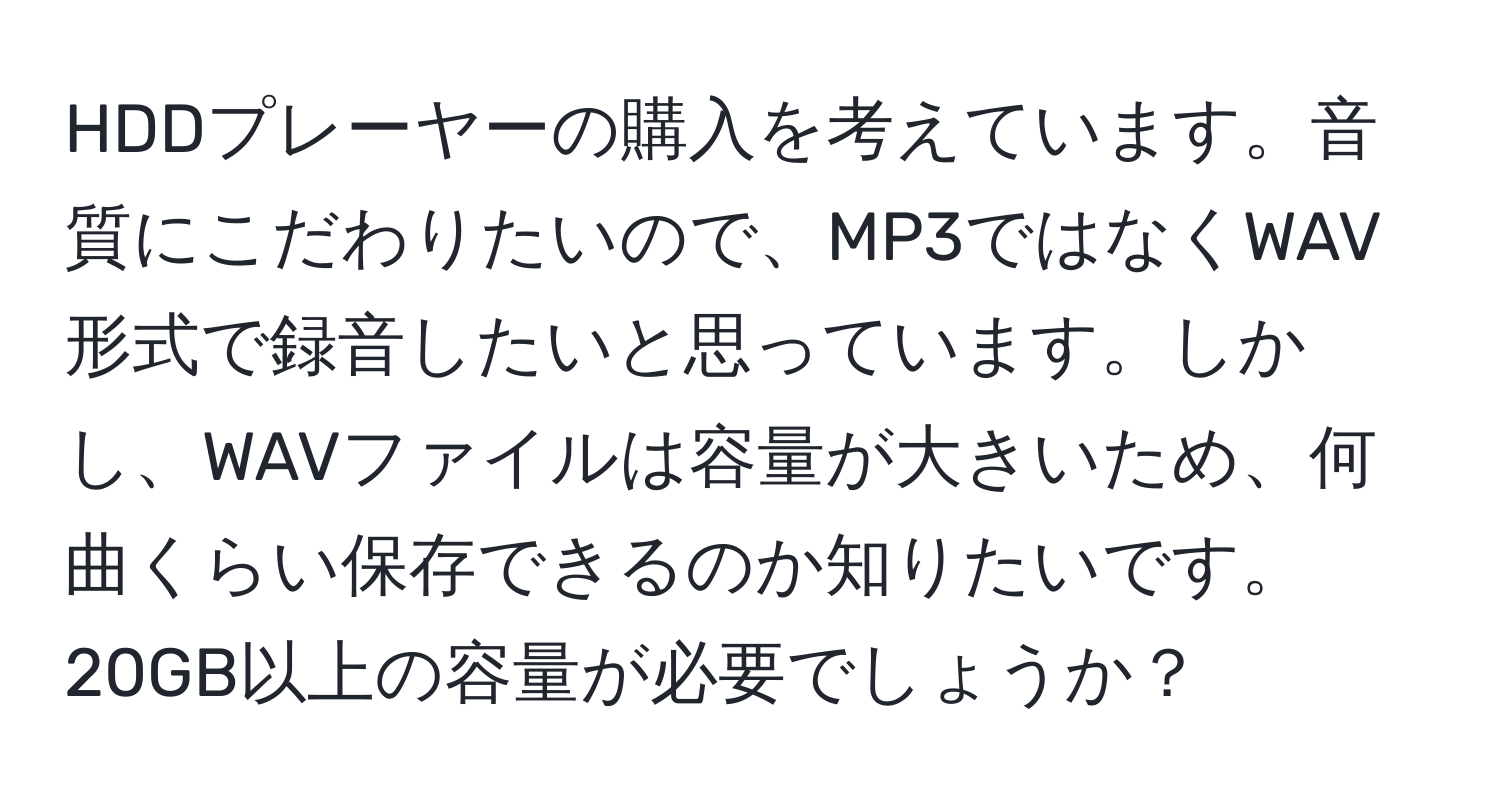 HDDプレーヤーの購入を考えています。音質にこだわりたいので、MP3ではなくWAV形式で録音したいと思っています。しかし、WAVファイルは容量が大きいため、何曲くらい保存できるのか知りたいです。20GB以上の容量が必要でしょうか？