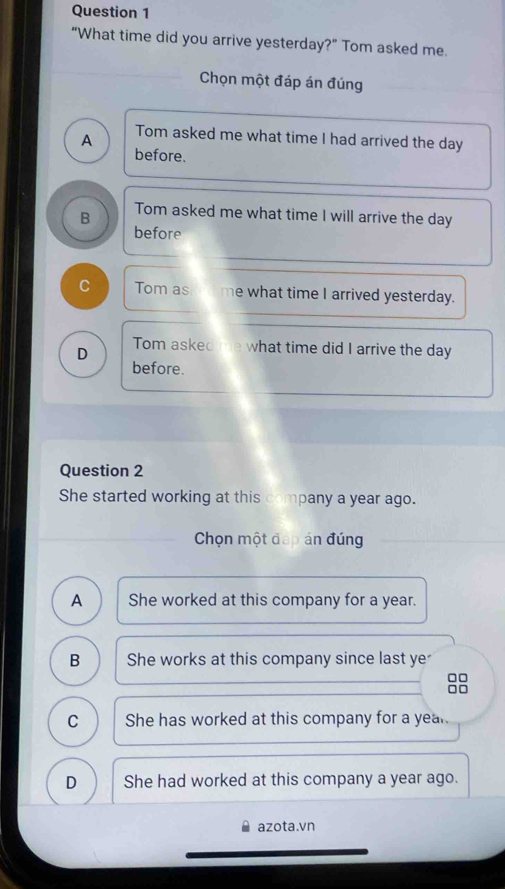 “What time did you arrive yesterday?” Tom asked me.
Chọn một đáp án đúng
A Tom asked me what time I had arrived the day
before.
B Tom asked me what time I will arrive the day
before
C Tom as me what time I arrived yesterday.
D Tom aske what time did I arrive the day
before.
Question 2
She started working at this company a year ago.
Chọn một đáp án đúng
A She worked at this company for a year.
B She works at this company since last ye
□□
C She has worked at this company for a year.
D She had worked at this company a year ago.
azota.vn