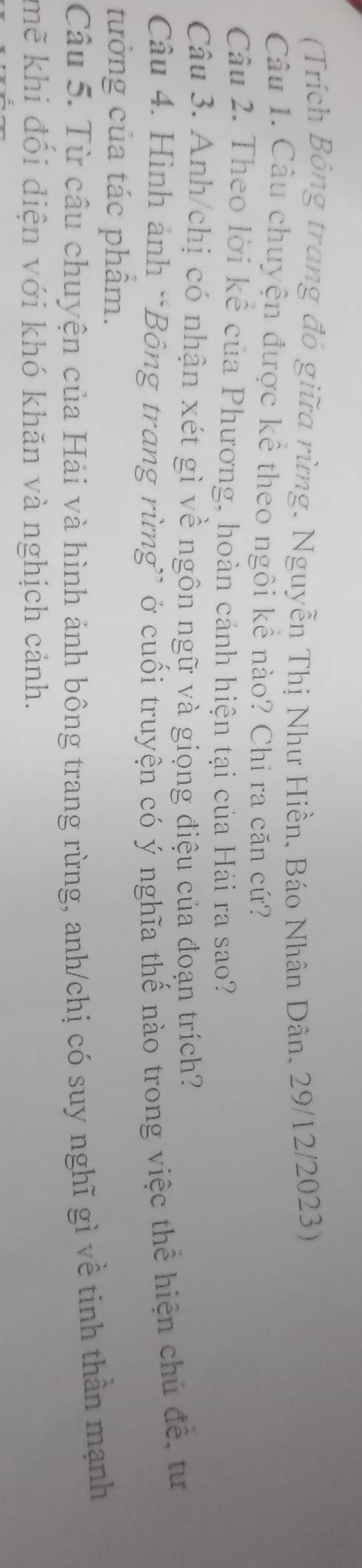 (Trích Bỏng trang đỏ giữa rừng, Nguyễn Thị Như Hiền, Báo Nhân Dân, 29/12/2023) 
Câu 1. Câu chuyện được kể theo ngôi kể nào? Chi ra căn cứ? 
Câu 2. Theo lời kể của Phương, hoàn cánh hiện tại của Hải ra sao? 
Câu 3. Anh/chị có nhận xét gì về ngôn ngữ và giọng điệu của đoạn trích? 
Câu 4. Hình ảnh *Bông trang rừng” ở cuối truyện có ý nghĩa thế nào trong việc thể hiện chủ đề, tư 
tưởng của tác phâm. 
Câu 5. Từ câu chuyện của Hải và hình ảnh bông trang rừng, anh/chị có suy nghĩ gì về tinh thần mạnh 
mẽ khi đối diện với khó khăn và nghịch cảnh.