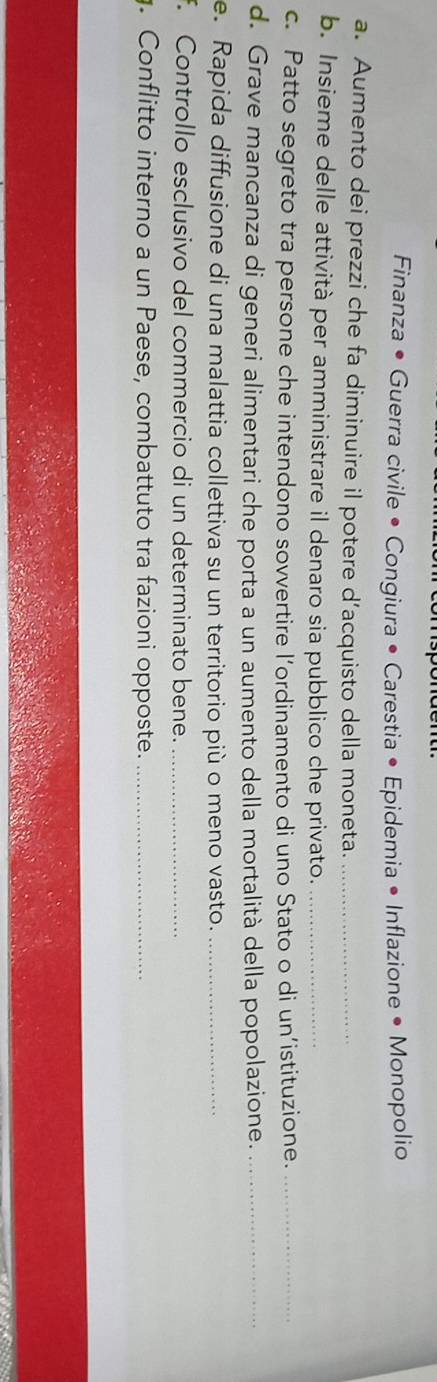 Finanza • Guerra civile • Congiura • Carestia • Epidemia • Inflazione • Monopolio 
a. Aumento dei prezzi che fa diminuire il potere d’acquisto della moneta._ 
b. Insieme delle attività per amministrare il denaro sia pubblico che privato._ 
c. Patto segreto tra persone che intendono sovvertire l’ordinamento di uno Stato o di un’istituzione._ 
d. Grave mancanza di generi alimentari che porta a un aumento della mortalità della popolazione._ 
e. Rapida diffusione di una malattia collettiva su un territorio più o meno vasto._ 
. Controllo esclusivo del commercio di un determinato bene._ 
. Conflitto interno a un Paese, combattuto tra fazioni opposte._