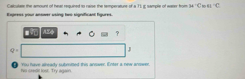 Calculate the amount of heat required to raise the temperature of a 71 g sample of water from 34°C to 61°C. 
Express your answer using two significant figures.
AΣφ ?
Q=
J 
You have already submitted this answer. Enter a new answer. 
No credit lost. Try again.