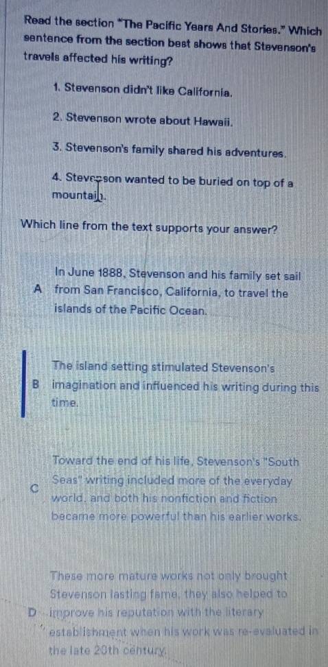 Read the section “The Pacific Years And Stories.” Which
sentence from the section best shows that Stevenson's
travels affected his writing?
1. Stevenson didn't like California.
2. Stevenson wrote about Hawaii.
3. Stevenson's family shared his adventures.
4. Stevepson wanted to be buried on top of a
mountain.
Which line from the text supports your answer?
In June 1888, Stevenson and his family set sail
A from San Francisco, California, to travel the
islands of the Pacific Ocean.
The island setting stimulated Stevenson's
B imagination and influenced his writing during this
time.
Toward the end of his life, Stevenson's "South
C Seas" writing included more of the everyday
world, and both his nonfiction and fiction
became more powerful than his earlier works.
These more mature works not only brought
Stevenson lasting fame, they also helped to
D- improve his reputation with the literary
establishment when his work was re-evaluated in
the late 23th century