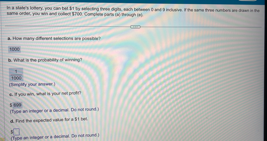 In a state's lottery, you can bet $1 by selecting three digits, each between 0 and 9 inclusive. If the same three numbers are drawn in the
same order, you win and collect $700. Complete parts (a) through (e).
a. How many different selections are possible?
1000
b. What is the probability of winning?
(Simplify your answer.)
c. If you win, what is your net profit?
$ 699
(Type an integer or a decimal. Do not round.)
d. Find the expected value for a $1 bet.
$□
(Type an integer or a decimal. Do not round.)