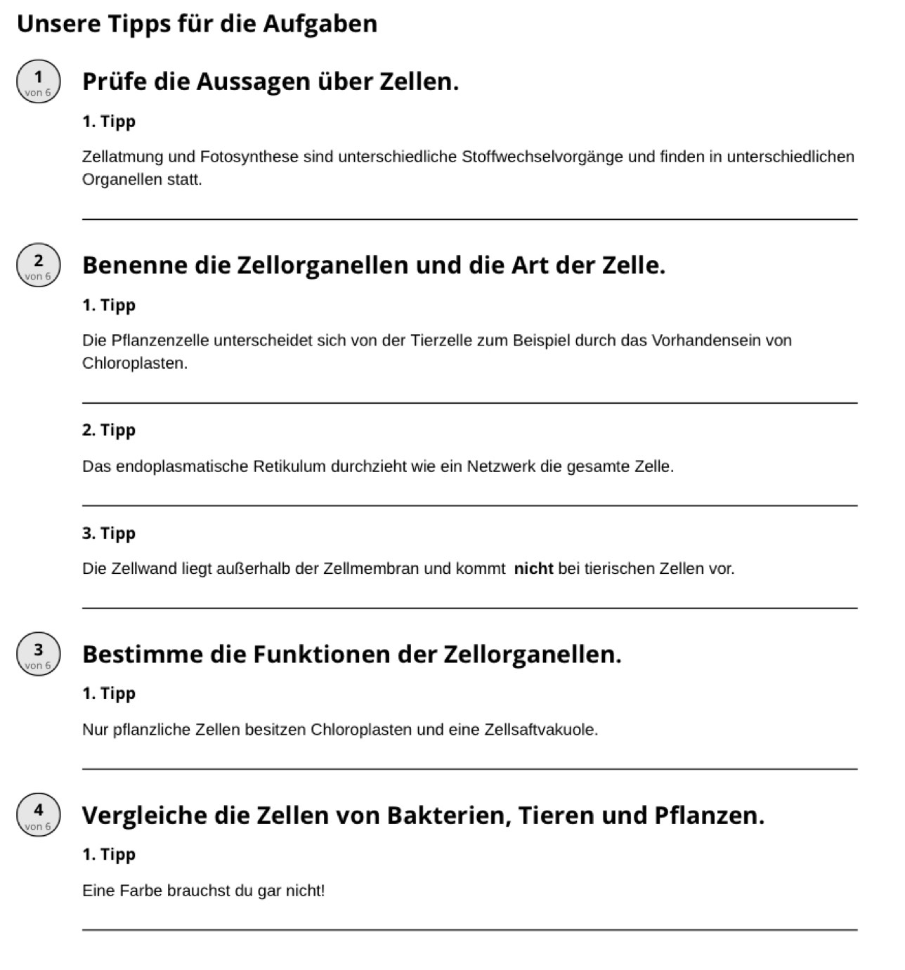 Unsere Tipps für die Aufgaben 
1  
von 6 Prüfe die Aussagen über Zellen. 
1. Tipp 
Zellatmung und Fotosynthese sind unterschiedliche Stoffwechselvorgänge und finden in unterschiedlichen 
Organellen statt. 
_ 
2 ) 
von 6 Benenne die Zellorganellen und die Art der Zelle. 
1. Tipp 
Die Pflanzenzelle unterscheidet sich von der Tierzelle zum Beispiel durch das Vorhandensein von 
Chloroplasten. 
_ 
2. Tipp 
Das endoplasmatische Retikulum durchzieht wie ein Netzwerk die gesamte Zelle. 
_ 
3. Tipp 
Die Zellwand liegt außerhalb der Zellmembran und kommt nicht bei tierischen Zellen vor. 
_ 
3  
von 6 Bestimme die Funktionen der Zellorganellen. 
1. Tipp 
Nur pflanzliche Zellen besitzen Chloroplasten und eine Zellsaftvakuole. 
_ 
4  
von 6 Vergleiche die Zellen von Bakterien, Tieren und Pflanzen. 
1. Tipp 
Eine Farbe brauchst du gar nicht! 
_