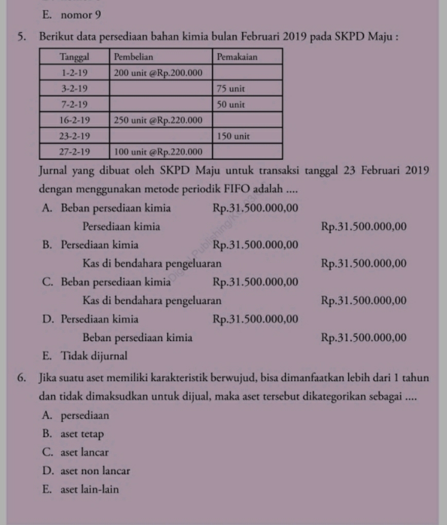 E. nomor 9
5. Berikut data persediaan bahan kimia bulan Februari 2019 pada SKPD Maju :
Jurnal yang dibuat oleh SKPD Maju untuk transaksi tanggal 23 Februari 2019
dengan menggunakan metode periodik FIFO adalah ....
A. Beban persediaan kimia Rp.31.500.000,00
Persediaan kimia Rp.31.500.000,00
B. Persediaan kimia Rp.31.500.000,00
Kas di bendahara pengeluaran Rp.31.500.000,00
C. Beban persediaan kimia Rp.31.500.000,00
Kas di bendahara pengeluaran Rp.31.500.000,00
D. Persediaan kimia Rp.31.500.000,00
Beban persediaan kimia Rp.31.500.000,00
E. Tidak dijurnal
6. Jika suatu aset memiliki karakteristik berwujud, bisa dimanfaatkan lebih dari 1 tahun
dan tidak dimaksudkan untuk dijual, maka aset tersebut dikategorikan sebagai ....
A. persediaan
B. aset tetap
C. aset lancar
D. aset non lancar
E. aset lain-lain