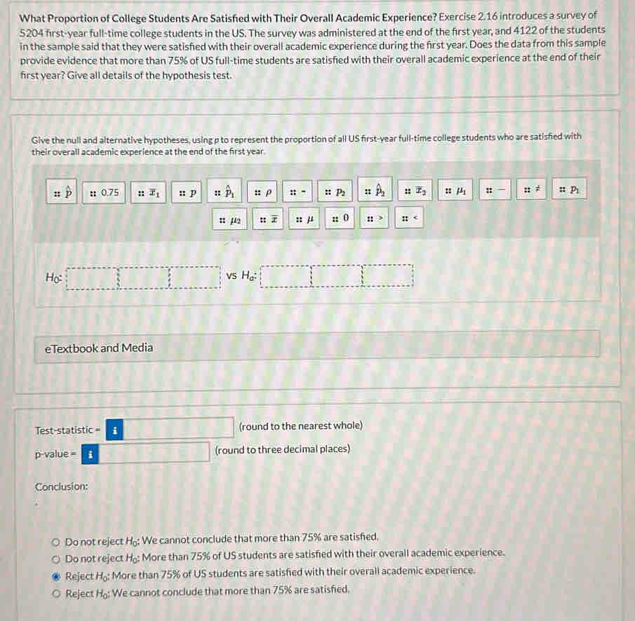 What Proportion of College Students Are Satished with Their Overall Academic Experience? Exercise 2.16 introduces a survey of
5204 first-year full-time college students in the US. The survey was administered at the end of the first year, and 4122 of the students
in the sample said that they were satisfied with their overall academic experience during the first year. Does the data from this sample
provide evidence that more than 75% of US full-time students are satisfied with their overall academic experience at the end of their
first year? Give all details of the hypothesis test.
Give the null and alternative hypotheses, using p to represent the proportion of all US first-year full-time college students who are satisfied with
their overall academic experience at the end of the first year.
hat p :: 0.75 :: overline x_1 :: p : hat p_1 :: p ::- : : P_2 hat p_2 :: overline x_2 :: mu _1 :: ::=!= ::P_1
: µ2 :: overline x :: μ ::> :t
Ho: □ □ VS H_a : □ 
eTextbook and Media
Test-statistic =:□ (round to the nearest whole)
p -value =|i| (round to three decimal places)
Conclusion:
Do not reject H_0 : We cannot conclude that more than 75% are satisfed.
Do not reject H_0 : ; More than 75% of US students are satisfed with their overall academic experience.
Reject H_0 : More than 75% of US students are satisfied with their overall academic experience.
Reject H_o We cannot conclude that more than 75% are satisfed.