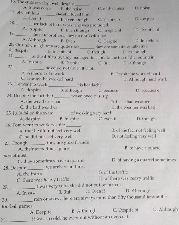 The children slept well despite _.
A. it was noise B. the noise C. of the noise D. noisy
17. She left him _she still loved him.
A. even if B. even though C. in spite of D. despite
18._ her lack of hard work, she was promoted.
A. In spite B. Even though C. In spite of D. Despite of
19. _they are brothers, they do not look alike.
A. Although B. Even C. Despite D. In spite of
20. Our new neighbors are quite nice_ they are sometimes talkative.
A. despite B. in spite of C. though D. as though
21. _of the difficulty, they managed to climb to the top of the mountain.
A. In spite B. Despite C. But D. Although
22._  he could not finish the job.
A. As hard as he work B. Despite he worked hard
C. Though he worked hard D. Although hard work
23. He went to work _his headache.
A. despite B. although C. because D. because of
24. Despite the fact that_  we enjoyed our trip.
A. the weather is bad B. it is a bad weather
C. the bad weather D. the weather was bad
25. Julie failed the exam_ of working very hard.
A. despite B. in spite C. even if D. though
26. Tom went to work despite_ .
A. that he did not feel very well B. of the fact not feeling well
C. he did not feel very well D. not feeling very well
27. Though _ they are good friends.
A. their sometimes quarrel B. to have a quarrel
sometimes
C. they sometimes have a quarrel D. of having a quarrel sometimes
28. Despite_ , we arrived on time.
A. the traffic B. of the traffic
C. there was heavy traffic D. of there was heavy traffic
29._ it was very cold, she did not put on her coat.
A. In case B. But C. Even if D. Although
30. _rain or snow, there are always more than fifty thousand fans at the
football games. D. Although
A. Despite B. Although C. Despite of
31._ it was so cold, he went out without an overcoat.