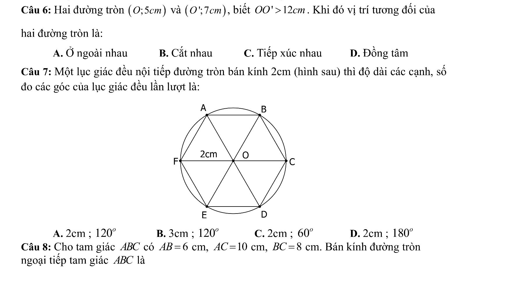 Hai đường tròn (0;5cm) và (O∵ 7cm) , biết OO'>12cm. Khi đó vị trí tương đối của
hai đường tròn là:
A. vector O ngoài nhau B. Cắt nhau C. Tiếp xúc nhau D. Đồng tâm
Câu 7: Một lục giác đều nội tiếp đường tròn bán kính 2cm (hình sau) thì độ dài các cạnh, số
đo các góc của lục giác đều lần lượt là:
A. 2cm; 120° B. 3cm; 120° C. 2cm; 60° D. 2cm; 180^o
Câu 8: Cho tam giác ABC có AB=6cm, AC=10cm, BC=8cm. Bán kính đường tròn
ngoại tiếp tam giác ABC là