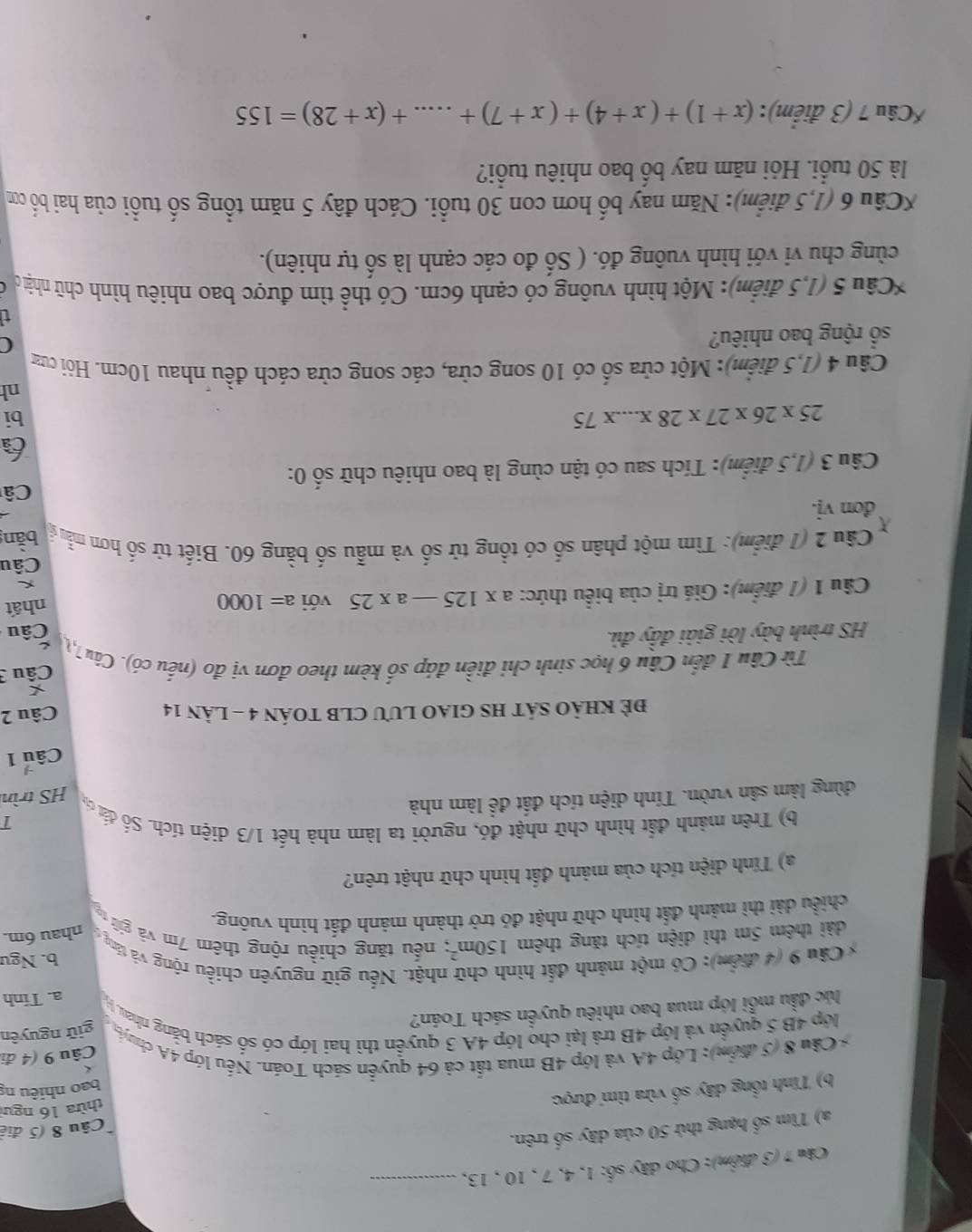 Cho dây số: 1, 4, 7 , 10 , 13,_
Câu 8 (5 điệ
a) Tìm số hạng thứ 50 của dãy số trên.
b) Tính tổng dây số vừa tìm được
thừa 16 ngưi
* Câu 8 (5 điểm): Lớp 4A và lớp 4B mua tất cả 64 quyển sách Toán. Nếu lớp 4A chuến bao nhiêu ng
Câu 9 (4 đi
giữ nguyên
lớp 4B 5 quyển và lớp 4B trà lại cho lớp 4A 3 quyển thì hai lớp có số sách bằng nhau, y
lúc đầu mỗi lớp mua bao nhiêu quyền sách Toán?
a. Tinh
b. Ngu
* Câu 9 (4 điểm): Có một mảnh đất hìn nhật. Nếu gữ nguyên chiều rộng và táng nhau 6m.
dài thêm 5m thì diện tích tăng thêm 150m^2; nếu tăng chiều rộng thêm 7m và giữ
chiều dài thì mảnh đất hình chữ nhật đó trở thành mảnh đất hình vuông.
a) Tính diện tích của mảnh đất hình chữ nhật trên?
b) Trên mảnh đất hình chữ nhật đó, người ta làm nhà hết 1/3 diện tích. Số đát c T
dùng làm sân vườn. Tính diện tích đất để làm nhà
HS trìn
Câu 1
ĐE KHảO SÁT HS GIAO LUU CLB TOÁN 4 - Làn 14 Câu 2
*
Từ Câu 1 đến Câu 6 học sinh chi điền đáp số kèm theo đơn vị đo (nếu có). Câu 7,1  Câu 3
HS trình bày lời giải đẩy đủ.
Câu
Câu 1 (1 điểm): Giá trị của biểu thức: a* 125-a* 25 với a=1000 nhất
Câu
Câu 2 (1 điểm): Tìm một phân shat o ó có tổng tử số và mẫu số bằng 60. Biết tử số hơn mẫu bǎn
đơn vị.
Câ
Câu 3 (1,5 điểm): Tích sau có tận cùng là bao nhiêu chữ số 0:
6
25* 26* 27* 28* ...* 75
bi
nh
Câu 4 (1,5 điểm): Một cửa số có 10 song cửa, các song cửa cách đều nhau 10cm. Hỏi cưa
sổ rộng bao nhiêu?
C
*Câu 5 (1,5 điểm): Một hình vuông có cạnh 6cm. Có thể tìm được bao nhiêu hình chữ nhật c
cùng chu vi với hình vuông đó. ( Số đo các cạnh là số tự nhiên).
*Câu 6 (1,5 điểm): Năm nay bố hơn con 30 tuổi. Cách đây 5 năm tổng số tuổi của hai bố cơ
là 50 tuổi. Hỏi năm nay bố bao nhiêu tuổi?
*Câu 7 (3 điểm): (x+1)+(x+4)+(x+7)+....+(x+28)=155