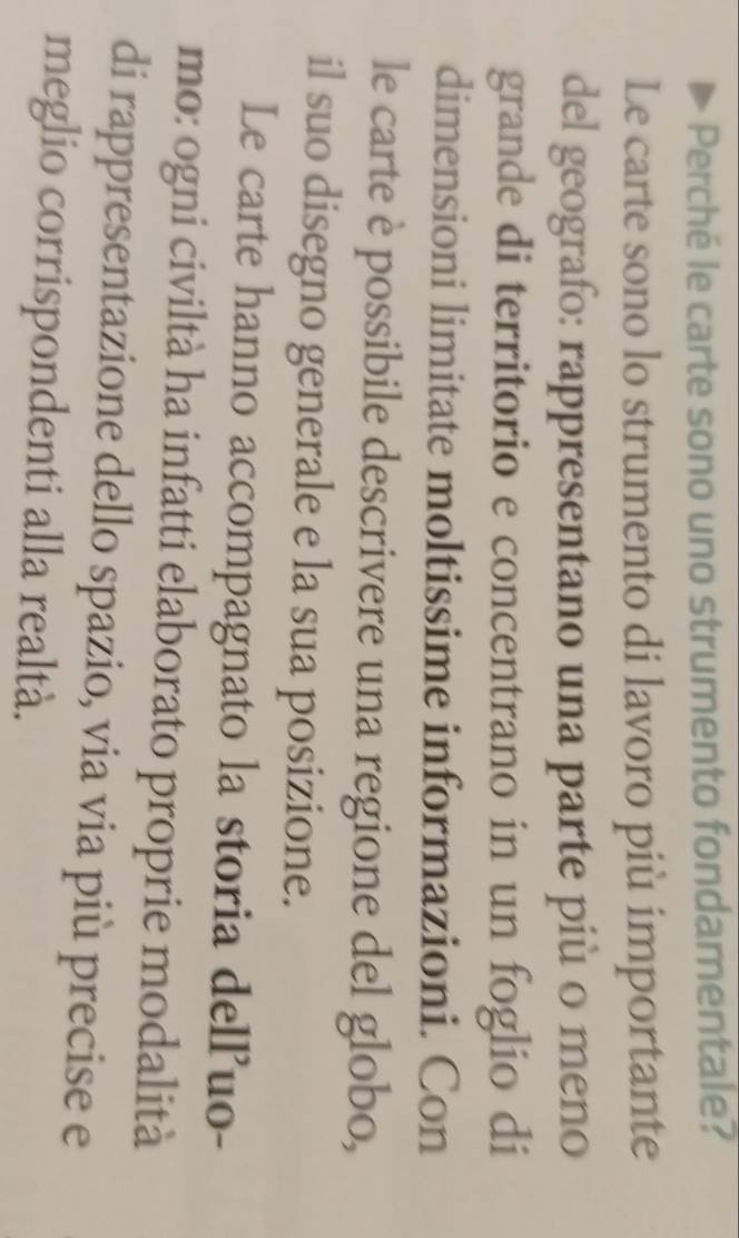 Perché le carte sono uno strumento fondamentale? 
Le carte sono lo strumento di lavoro più importante 
del geografo: rappresentano una parte più o meno 
grande di territorio e concentrano in un foglio di 
dimensioni limitate moltissime informazioni. Con 
le carte è possibile descrivere una regione del globo, 
il suo disegno generale e la sua posizione. 
Le carte hanno accompagnato la storia delľuo- 
mo: ogni civiltà ha infatti elaborato proprie modalità 
di rappresentazione dello spazio, via via più precise e 
meglio corrispondenti alla realtà.