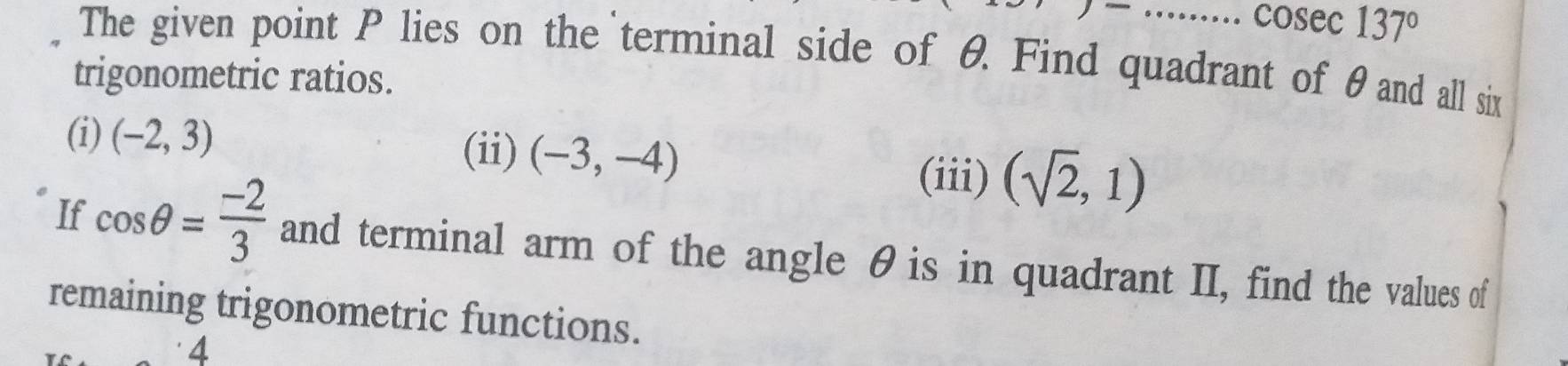 cosec 137°
The given point P lies on the terminal side of θ Find quadrant of θand all six 
trigonometric ratios. 
(i) (-2,3) (ii) (-3,-4) (iii) (sqrt(2),1)
If cos θ = (-2)/3  and terminal arm of the angle θis in quadrant II, find the values of 
remaining trigonometric functions. 
4