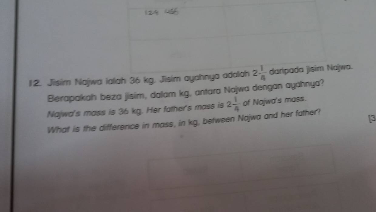 Jisim Najwa ialah 36 kg. Jisim ayahnya adalah 2 1/4  daripada jisim Najwa. 
Berapakah beza jisim, dalam kg, antara Najwa dengan ayahnya? 
Najwa's mass is 36 kg. Her father's mass is 2 1/4  of Najwa's mass. 
What is the difference in mass, in kg, between Najwa and her father? 
[3