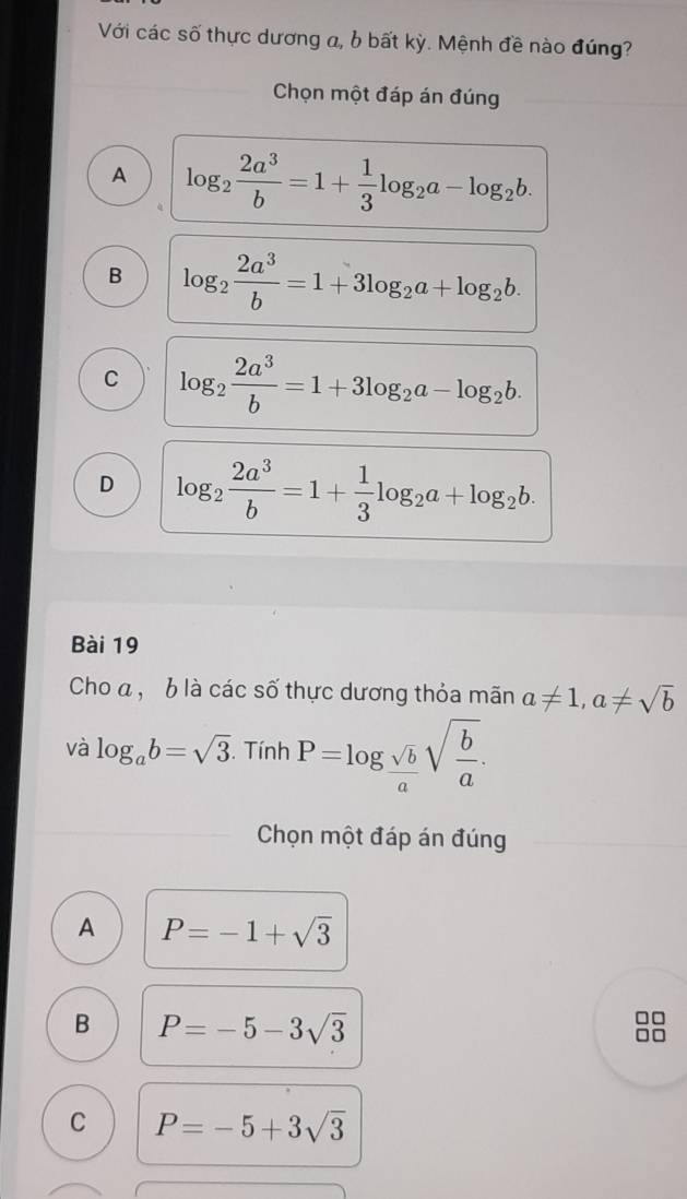 Với các số thực dương a, b bất kỳ. Mệnh đề nào đúng?
Chọn một đáp án đúng
A log _2 2a^3/b =1+ 1/3 log _2a-log _2b.
B log _2 2a^3/b =1+3log _2a+log _2b.
C log _2 2a^3/b =1+3log _2a-log _2b.
D log _2 2a^3/b =1+ 1/3 log _2a+log _2b. 
Bài 19
Cho a , b là các số thực dương thỏa mãn a!= 1, a!= sqrt(b)
và log _ab=sqrt(3).Tinh P=log _ sqrt(b)/a sqrt(frac b)a. 
Chọn một đáp án đúng
A P=-1+sqrt(3)
B P=-5-3sqrt(3)
C P=-5+3sqrt(3)