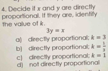 Decide if x and y are directly
proportional. If they are, identify
the value of k.
3y=x
a) directly proportional; k=3
b) directly proportional; k= 1/3 
c) directly proportional; k=1
d) not directly proportional