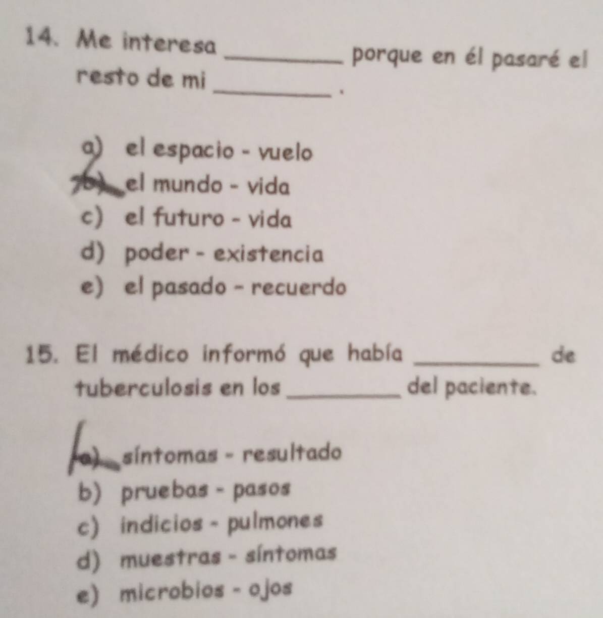 Me interesa
_porque en él pasaré el
_
resto de mi
、
a) el espacio - vuelo
7 el mundo - vida
c) el futuro - vida
d) poder - existencia
e) el pasado - recuerdo
15. El médico informó que había _de
tuberculosis en los _del paciente.
(a) síntomas - resultado
b) pruebas - pasos
c) indicios - pulmones
d) muestras - síntomas
e) microbios - ojos