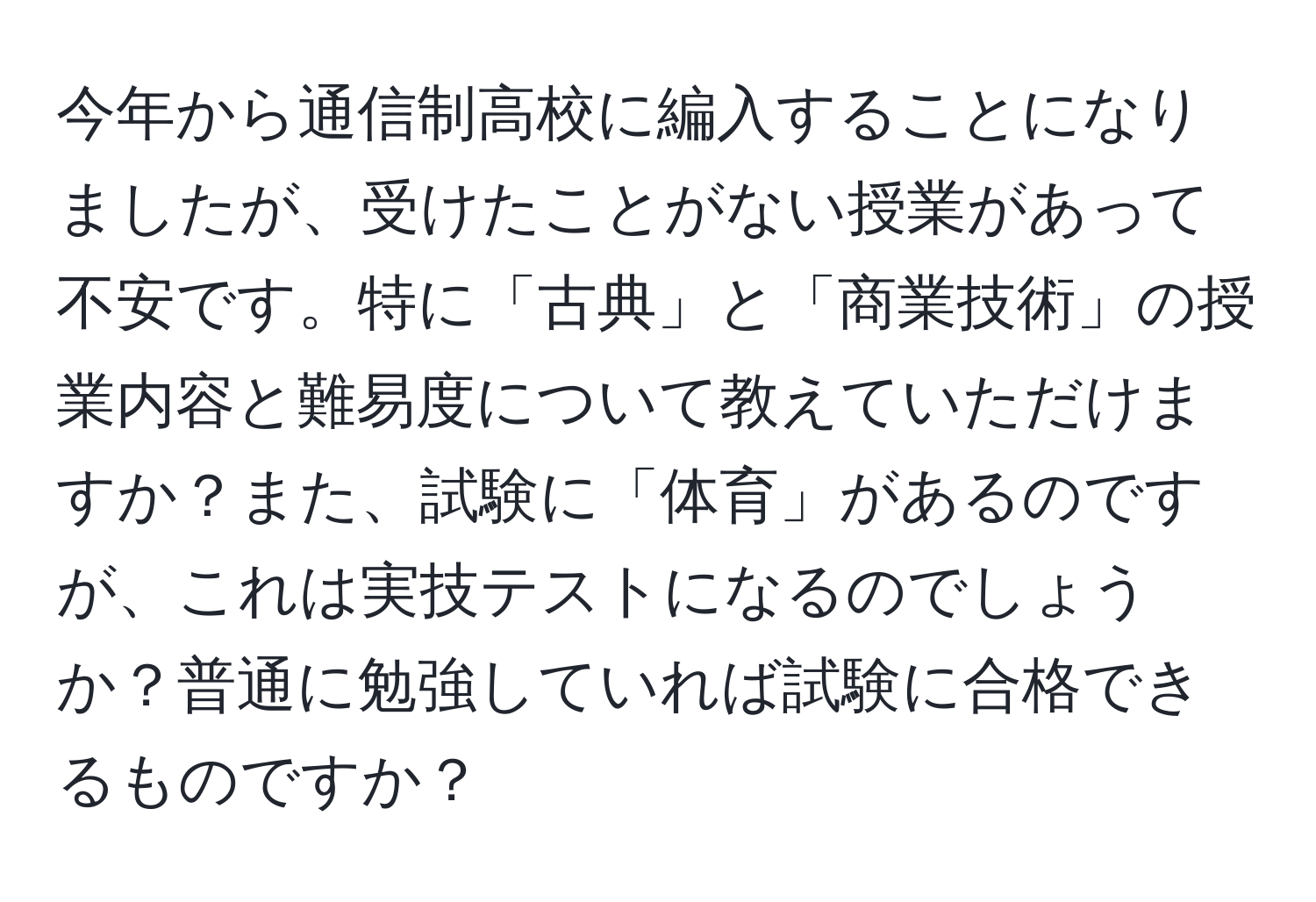 今年から通信制高校に編入することになりましたが、受けたことがない授業があって不安です。特に「古典」と「商業技術」の授業内容と難易度について教えていただけますか？また、試験に「体育」があるのですが、これは実技テストになるのでしょうか？普通に勉強していれば試験に合格できるものですか？