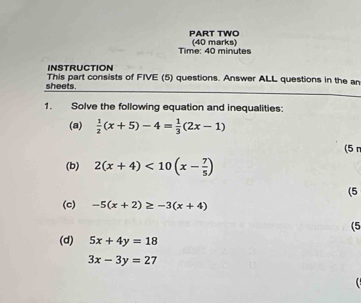 PART TWO 
(40 marks) 
Time: 40 minutes 
INSTRUCTION 
This part consists of FIVE (5) questions. Answer ALL questions in the an 
sheets. 
1. Solve the following equation and inequalities: 
(a)  1/2 (x+5)-4= 1/3 (2x-1)
(5 n 
(b) 2(x+4)<10(x- 7/5 )
(5 
(c) -5(x+2)≥ -3(x+4)
(5 
(d) 5x+4y=18
3x-3y=27