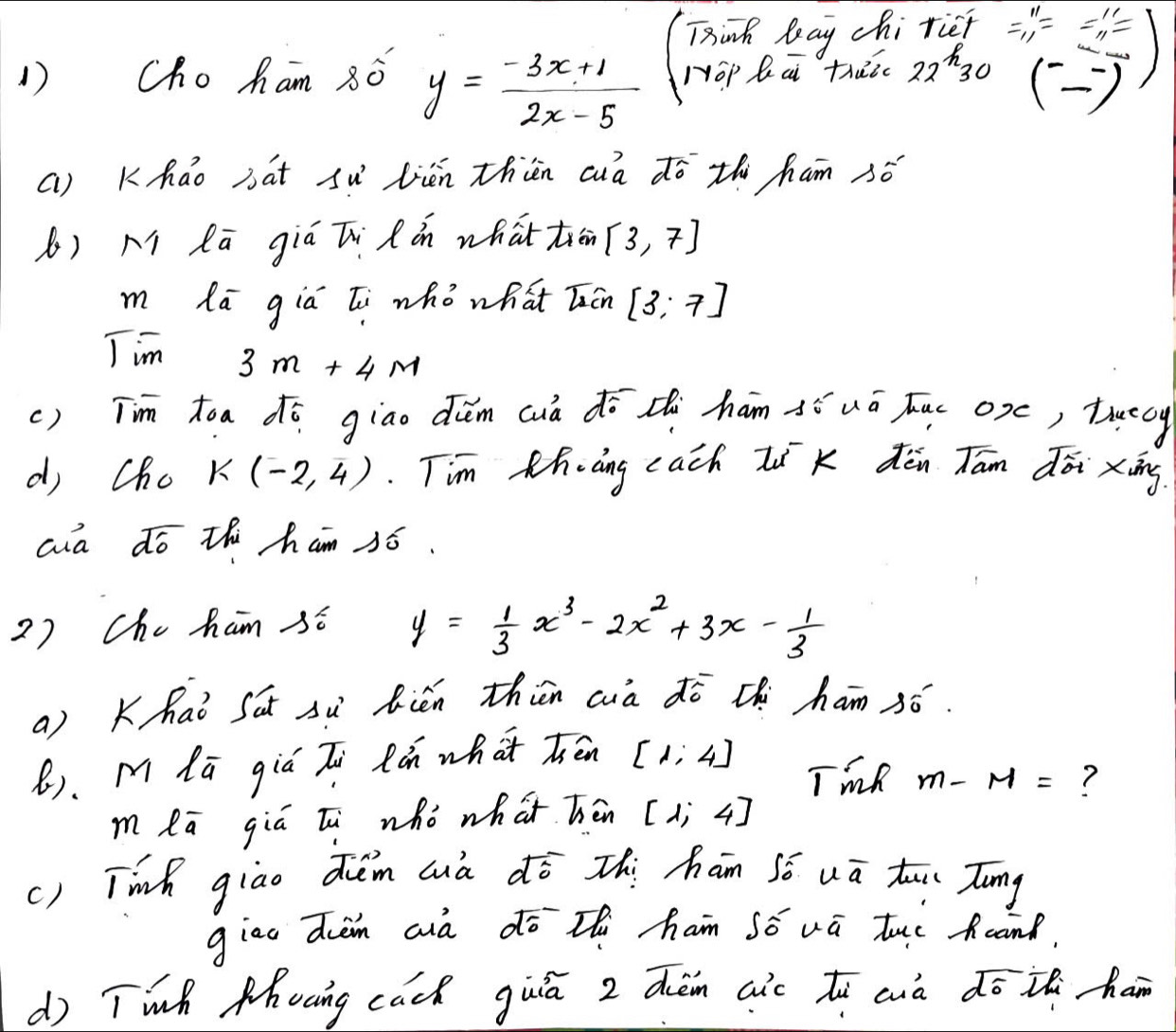 Tink leay chi rief =beginarrayr n 11endarray =beginarrayr beginarrayr 11 -11endarray  -1endarray = endarray
1Choham 8ǒ y= (-3x+1)/2x-5  Hop Qā thuc 22^h30
() 
() Kháo bat sǔ lién thin cà dō th ham só 
() M Rā giá Ti Rón whattiān [3,7]
m lā gia li whò what Tún [3;7]
Tim 3m+4M
() Tim toa dó giao děm cuà dō thi hám àí uá Juc oxc, tuecy 
di cho K(-2,4) Tim Khàng cach Ii K dèn Tām dōi xing 
aa dó thi ham só. 
2) Che ham sé y= 1/3 x^3-2x^2+3x- 1/3 
a) Khai Sat sù Rién thien cà dō thi ham ¢ó. 
B). M lú giá Zi Ràn what hén [1,4]
TmR m-M= ? 
m lā giú lu whò what hēn [1;4]
() Tinh giao duèm aià dō zhi ham Só uā tui Tong 
giao dièm aià dō thi ham só vū tuo und. 
d) Twh Mhocing cack guiā z dèmn aic tù cuà dō in han