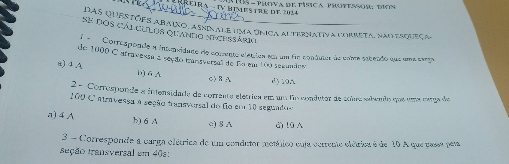 NTOS - PROVA DE FÍSICA PROFESSOR: DION
_RREIRA - IV BIMESTRE DE 2024
DAS QUESTÕES ABAIXO, ASSINALE UMA ÚNICA ALTERNATIVA CORRETA. NÃO ESQUEÇA-
SE DOS CÁLCULOS QUANDO NECESSÁRIO.
1 - Corresponde a intensidade de corrente elétrica em um fío condutor de cobre sabendo que uma carga
de 1000 C atravessa a seção transversal do fio em 100 segundos:
a) 4 A b) 6 A
c) 8 A d) 10A
2 ~ Corresponde a intensidade de corrente elétrica em um fio condutor de cobre sabendo que uma carga de
100 C atravessa a seção transversal do fio em 10 segundos:
a) 4 A
b) 6 A c) 8 A d) 10 A
3 - Corresponde a carga elétrica de um condutor metálico cuja corrente elétrica é de 10 A que passa pela
teção transversal em 40s :