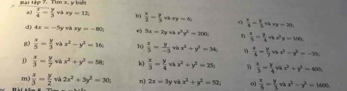 × Bài tập 7. Tìm x, y biết 
a)  x/4 = y/3  và xy=12; b)  x/2 = y/3 vaxy=6; c)  x/4 = y/5 vaxy=20; 
d) 4x=-5y vi xy=-80; e) 5x=2y và x^3y^2=200; f)  x/5 = y/4 vax^2y=100; 
g)  x/5 = y/3 vax^2-y^2=16; h)  x/5 = y/-3  và x^2+y^2=34; i)  x/4 = y/7 vax^2-y^2=-33; 
j)  x/3 = y/7  và x^2+y^2=58; k)  x/3 = y/4  v x^2+y^2=25; 1)  x/3 = y/4 vax^2+y^2=400; 
m)  x/3 = y/2  và 2x^2+3y^2=30; n) 2x=3y và x^2+y^2=52; o)  x/5 = y/3 vax^2-y^2=1600.