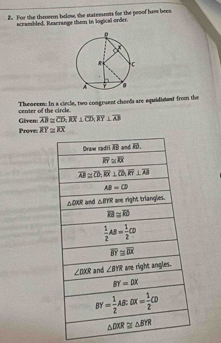 For the theorem below, the statements for the proof have been
scrambled. Rearrange them in logical order.
Theorem: In a circle, two congruent chords are equidistant from the
center of the circle.
Given: overline AB≌ overline CD;overline RX⊥ overline CD;overline RY⊥ overline AB
Prove: overline RY≌ overline RX