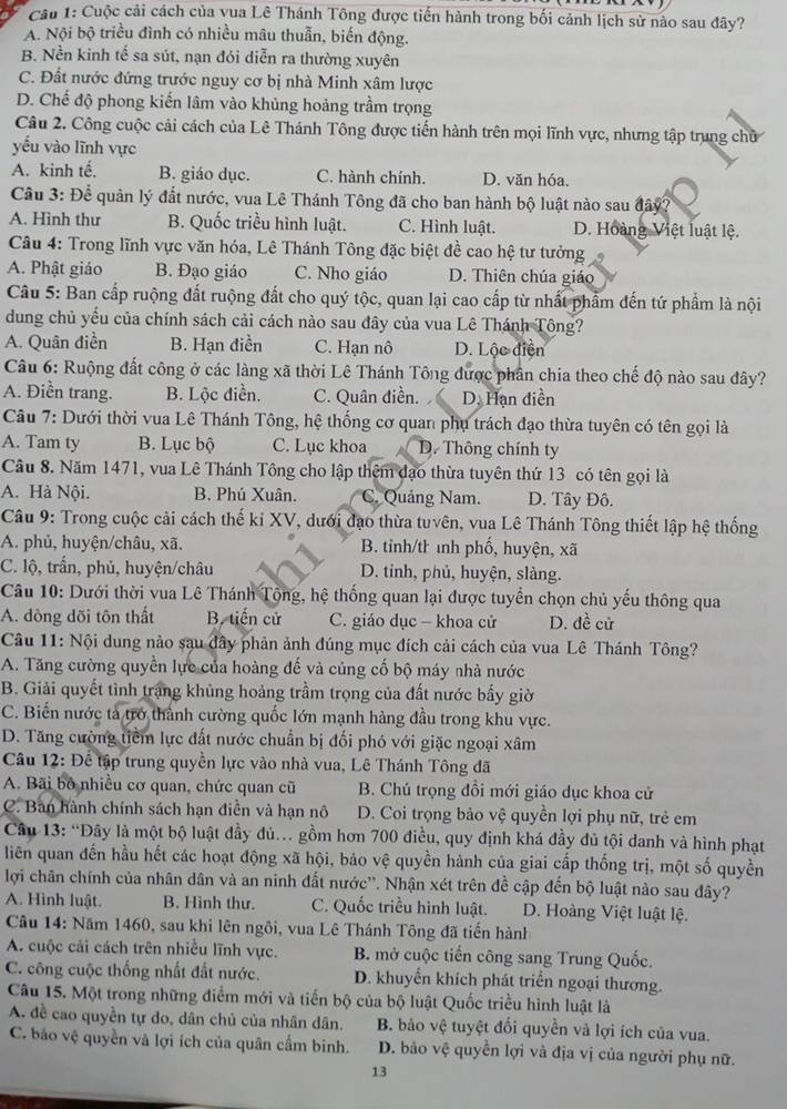 Cầu 1: Cuộc cải cách của vua Lê Thánh Tông được tiến hành trong bối cảnh lịch sử nào sau đây?
A. Nội bộ triều đình có nhiều mâu thuẫn, biến động.
B. Nền kinh tế sa sút, nạn đói diễn ra thường xuyên
C. Đất nước đứng trước nguy cơ bị nhà Minh xâm lược
D. Chế độ phong kiến lâm vào khủng hoảng trầm trọng
Câu 2. Công cuộc cải cách của Lê Thánh Tông được tiến hành trên mọi lĩnh vực, nhưng tập trung chủ
yếu vào lĩnh vực
A. kinh tế. B. giáo dục. C. hành chính. D. văn hóa.
Câu 3: Để quản lý đất nước, vua Lê Thánh Tông đã cho ban hành bộ luật nào sau đây?
A. Hình thư B. Quốc triều hình luật. C. Hình luật. D. Hoàng Việt luật lệ.
Câu 4: Trong lĩnh vực văn hóa, Lê Thánh Tông đặc biệt đề cao hệ tư tưởng
A. Phật giáo B. Đạo giáo C. Nho giáo D. Thiên chúa giáo
Câu 5: Ban cấp ruộng đất ruộng đất cho quý tộc, quan lại cao cấp từ nhất phẩm đến tứ phẩm là nội
dung chủ yểu của chính sách cải cách nào sau đây của vua Lê Thánh Tông?
A. Quân điền B. Hạn điền C. Hạn nô D. Lộc diện
Câu 6: Ruộng đất công ở các làng xã thời Lê Thánh Tông được phần chia theo chế độ nào sau đây?
A. Điền trang. B. Lộc điễn. C. Quân điền. D. Hạn điền
Câu 7: Dưới thời vua Lê Thánh Tông, hệ thống cơ quan phụ trách đạo thừa tuyên có tên gọi là
A. Tam ty B. Lục bộ C. Lục khoa D. Thông chính ty
Câu 8. Năm 1471, vua Lê Thánh Tông cho lập thêm đạo thừa tuyên thứ 13 có tên gọi là
A. Hà Nội. B. Phú Xuân. C. Quảng Nam. D. Tây Đô.
Câu 9: Trong cuộc cải cách thế kỉ XV, dưới đạo thừa tuvên, vua Lê Thánh Tông thiết lập hệ thống
A. phủ, huyện/châu, xã. B. tinh/th inh phố, huyện, xã
C. lộ, trần, phủ, huyện/châu D. tỉnh, phủ, huyện, slàng.
Câu 10: Dưới thời vua Lê Thánh Tộng, hệ thống quan lại được tuyển chọn chủ yếu thông qua
A. đòng dõi tôn thất B. tiến cử C. giáo dục - khoa cử D. đề cử
Câu 11: Nội dung nào sau đây phản ảnh đúng mục đích cải cách của vua Lê Thánh Tông?
A. Tăng cường quyền lực của hoàng đế và củng cố bộ máy nhà nước
B. Giải quyết tình trang khủng hoảng trầm trọng của đất nước bấy giờ
C. Biến nước tả trở thành cường quốc lớn mạnh hàng đầu trong khu vực.
D. Tăng cường tiềm lực đất nước chuẩn bị đối phó với giặc ngoại xâm
Câu 12: Để tập trung quyền lực vào nhà vua, Lê Thánh Tông đã
A. Bãi bố nhiều cơ quan, chức quan cũ  B. Chú trọng đồi mới giáo dục khoa cử
C. Ban hành chính sách hạn điền và hạn nô D. Coi trọng bảo vệ quyền lợi phụ nữ, trẻ em
Câu 13: “Đây là một bộ luật đầy đủ. gồm hơn 700 điều, quy định khá đầy đủ tội danh và hình phạt
liên quan đến hầu hết các hoạt động xã hội, bảo vệ quyền hành của giai cấp thống trị, một số quyền
lợi chân chính của nhân dân và an ninh đất nước''. Nhận xét trên đề cập đến bộ luật nào sau đây?
A. Hình luật. B. Hình thư. C. Quốc triều hình luật. D. Hoàng Việt luật lệ.
Câu 14: Năm 1460, sau khi lên ngôi, vua Lê Thánh Tông đã tiến hành
A. cuộc cải cách trên nhiều lĩnh vực. B. mở cuộc tiến công sang Trung Quốc.
C. công cuộc thống nhất đất nước. D. khuyển khích phát triển ngoại thương.
Câu 15. Một trong những điểm mới và tiến bộ của bộ luật Quốc triều hình luật là
A. đề cao quyền tự do, dân chủ của nhân dân. B. bão vệ tuyệt đối quyền và lợi ích của vua.
C. bão vệ quyền và lợi ích của quân cấm binh. D. bảo vệ quyền lợi và địa vị của người phụ nữ.
13