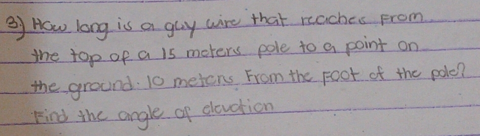 How long is a gay wire that reaches From 
the top of a 15 meters pole to a point on 
the ground 10 meters From the Foot of the pole? 
Find the angle of elevation