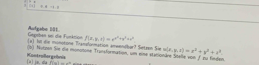 3 [1] 0.6 -1.2
Aufgabe 101.
Gegeben sei die Funktion f(x,y,z)=e^(x^2)+y^2+z^2. 
(a) 1st die monotone Transformation anwendbar? Setzen Sie u(x,y,z)=x^2+y^2+z^2. 
(b) Nutzen Sie die monotone Transformation, um eine stationäre Stelle von ƒ zu finden.
Kontrollergebnis
(a) ja, da f(u)=e^u