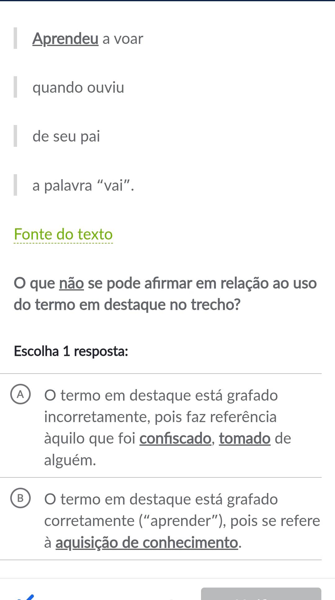 Aprendeu a voar
quando ouviu
de seu pai
a palavra “vai”.
Fonte do texto
O que não se pode afırmar em relação ao uso
do termo em destaque no trecho?
Escolha 1 resposta:
A O termo em destaque está grafado
incorretamente, pois faz referência
àquilo que foi confiscado, tomado de
alguém.
B) O termo em destaque está grafado
corretamente (“aprender”), pois se refere
à aquisição de conhecimento.