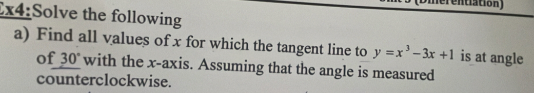 Umer entiation ) 
x4:Solve the following 
a) Find all values of x for which the tangent line to y=x^3-3x+1 is at angle 
of 30° with the x-axis. Assuming that the angle is measured 
counterclockwise.