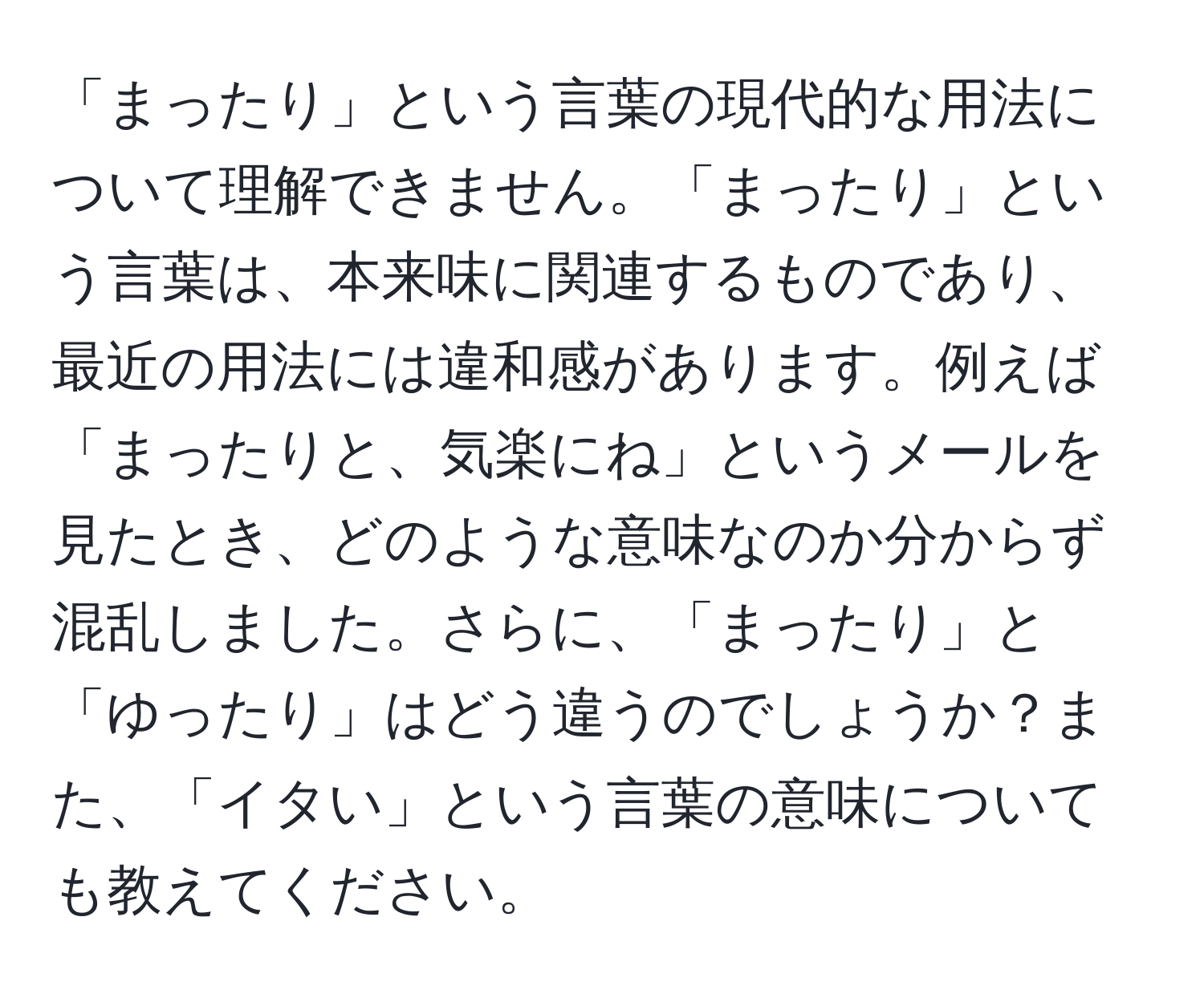 「まったり」という言葉の現代的な用法について理解できません。「まったり」という言葉は、本来味に関連するものであり、最近の用法には違和感があります。例えば「まったりと、気楽にね」というメールを見たとき、どのような意味なのか分からず混乱しました。さらに、「まったり」と「ゆったり」はどう違うのでしょうか？また、「イタい」という言葉の意味についても教えてください。