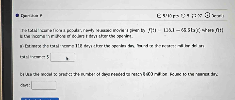 つ 5 % 97 ⓘ Details 
The total income from a popular, newly released movie is given by f(t)=118.1+65.6ln (t) where f(t)
is the income in millions of dollars t days after the opening. 
a) Estimate the total income 115 days after the opening day. Round to the nearest million dollars. 
total income: $
b) Use the model to predict the number of days needed to reach $400 million. Round to the nearest day.
days :