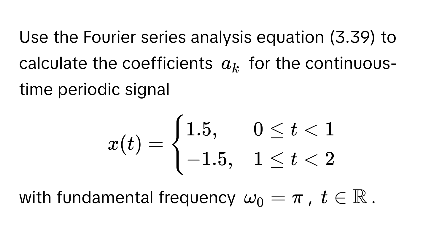 Use the Fourier series analysis equation (3.39) to calculate the coefficients $a_k$ for the continuous-time periodic signal
$x(t) = begincases
1.5, & 0 ≤ t < 1 
-1.5, & 1 ≤ t < 2
endcases$ with fundamental frequency $omega_0 = π$, $t ∈ mathbbR$.