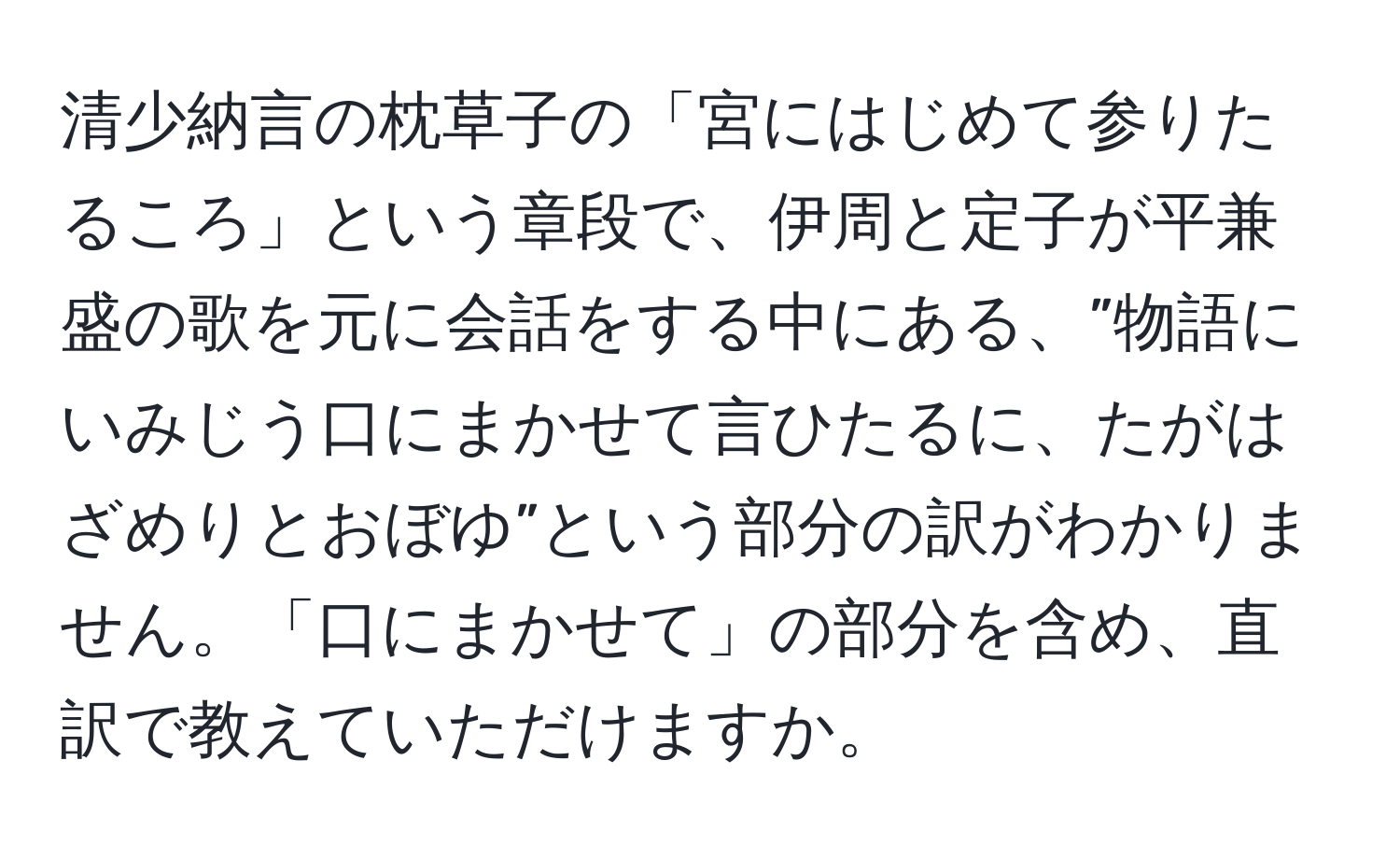 清少納言の枕草子の「宮にはじめて参りたるころ」という章段で、伊周と定子が平兼盛の歌を元に会話をする中にある、”物語にいみじう口にまかせて言ひたるに、たがはざめりとおぼゆ”という部分の訳がわかりません。「口にまかせて」の部分を含め、直訳で教えていただけますか。